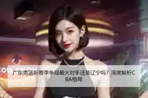 广东男篮新赛季争冠最大对手还是辽宁吗？深度解析CBA格局