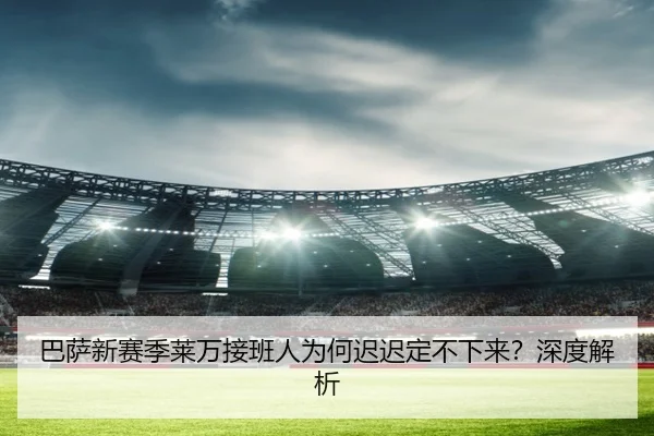 巴萨新赛季莱万接班人为何迟迟定不下来？深度解析